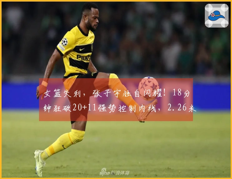 女篮失利，张子宇独自闪耀！18分钟狂砍20+11强势控制内线，2.26米的对抗力惊艳全场