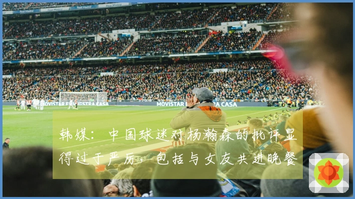 韩媒：中国球迷对杨瀚森的批评显得过于严厉，包括与女友共进晚餐也遭指摘