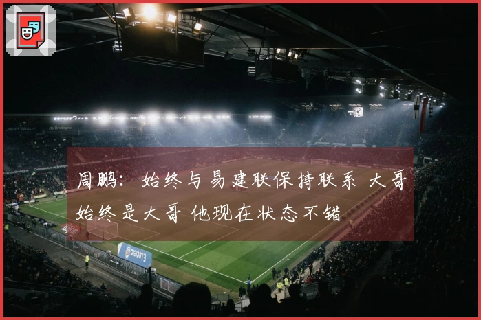 周鹏：始终与易建联保持联系 大哥始终是大哥 他现在状态不错