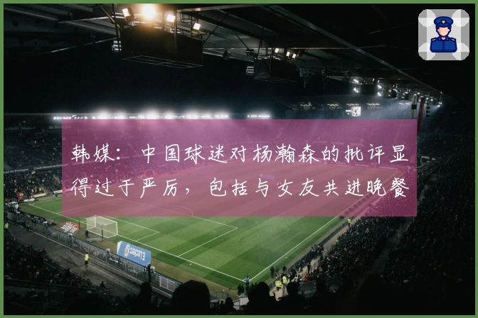 韩媒：中国球迷对杨瀚森的批评显得过于严厉，包括与女友共进晚餐也遭指摘