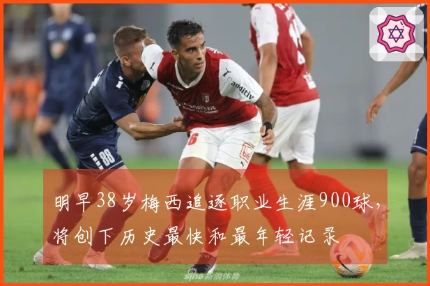 明早38岁梅西追逐职业生涯900球，将创下历史最快和最年轻记录