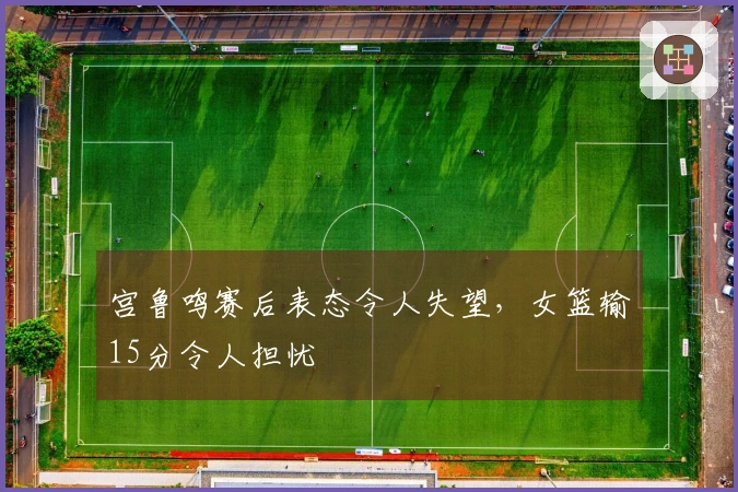 宫鲁鸣赛后表态令人失望，女篮输15分令人担忧