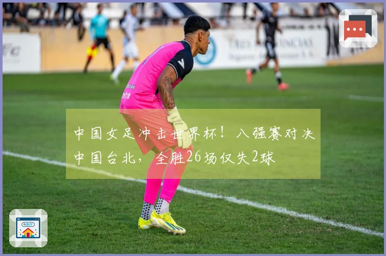 中国女足冲击世界杯！八强赛对决中国台北，全胜26场仅失2球