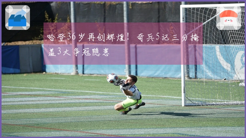 哈登36岁再创辉煌！奇兵5记三分掩盖3大争冠隐患