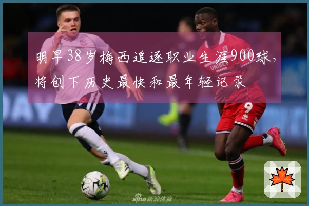 明早38岁梅西追逐职业生涯900球，将创下历史最快和最年轻记录