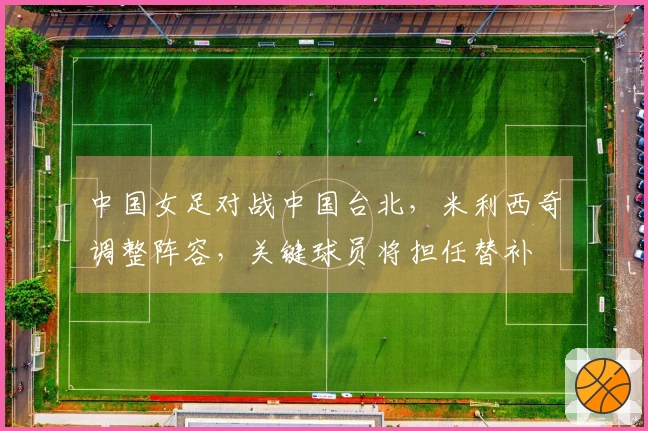 中国女足对战中国台北，米利西奇调整阵容，关键球员将担任替补