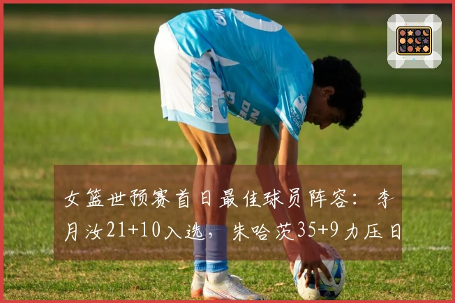 女篮世预赛首日最佳球员阵容：李月汝21+10入选，朱哈茨35+9力压日本