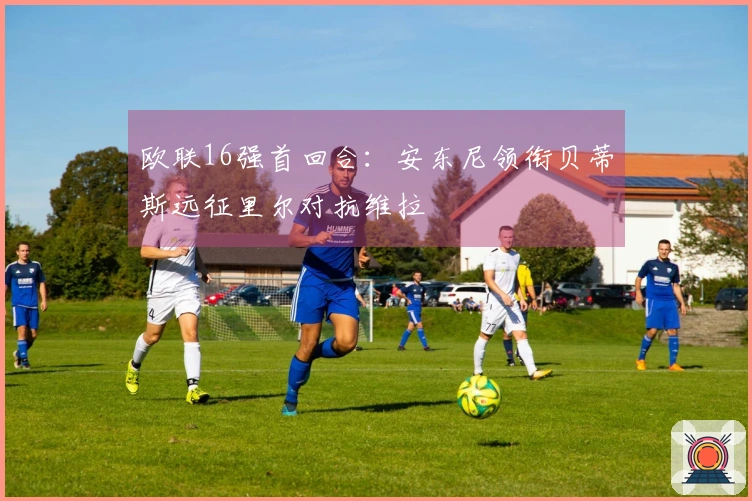 欧联16强首回合：安东尼领衔贝蒂斯远征里尔对抗维拉