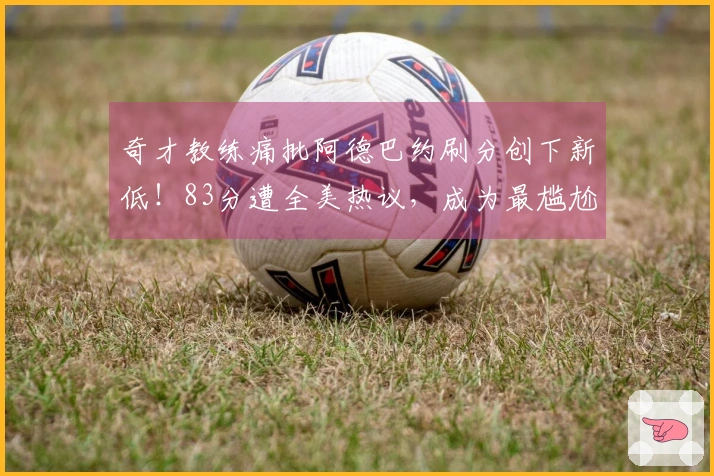 奇才教练痛批阿德巴约刷分创下新低！83分遭全美热议，成为最尴尬时刻