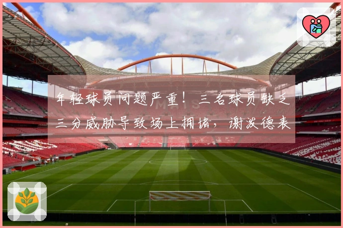 年轻球员问题严重！三名球员缺乏三分威胁导致场上拥堵，谢泼德表现不稳定