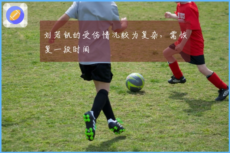 刘若钒的受伤情况较为复杂，需恢复一段时间