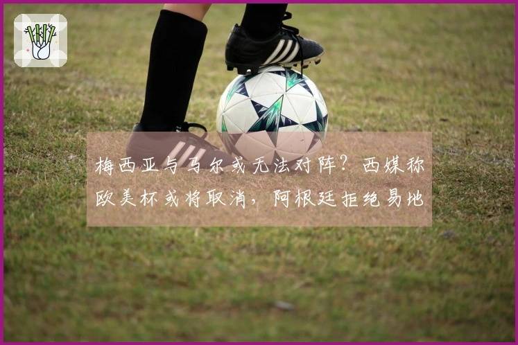 梅西亚与马尔或无法对阵？西媒称欧美杯或将取消，阿根廷拒绝易地至伯纳乌