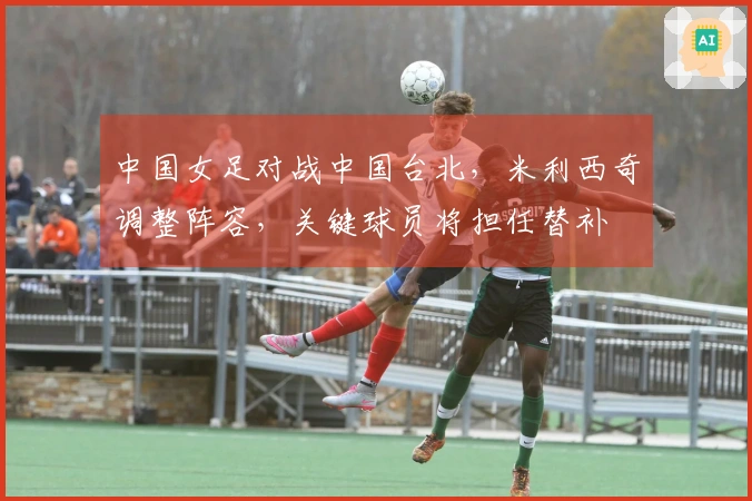 中国女足对战中国台北，米利西奇调整阵容，关键球员将担任替补