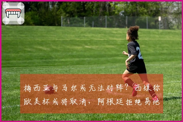 梅西亚与马尔或无法对阵？西媒称欧美杯或将取消，阿根廷拒绝易地至伯纳乌