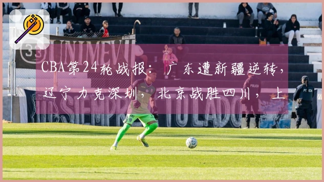 CBA第24轮战报：广东遭新疆逆转，辽宁力克深圳，北京战胜四川，上海战胜北控