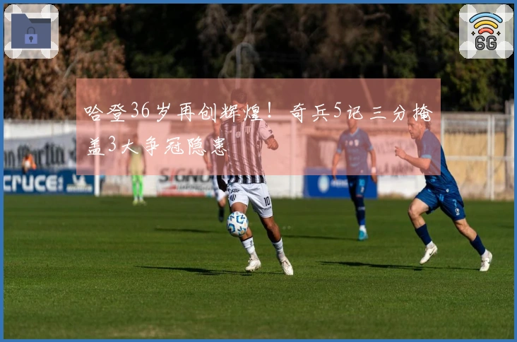 哈登36岁再创辉煌！奇兵5记三分掩盖3大争冠隐患