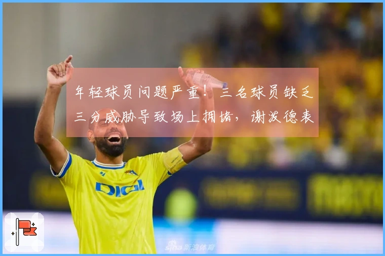 年轻球员问题严重！三名球员缺乏三分威胁导致场上拥堵，谢泼德表现不稳定