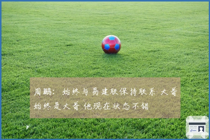 周鹏：始终与易建联保持联系 大哥始终是大哥 他现在状态不错