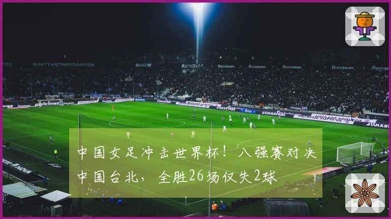 中国女足冲击世界杯！八强赛对决中国台北，全胜26场仅失2球