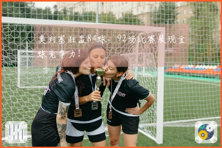 奥利塞狂轰84球，92场比赛展现金球竞争力！